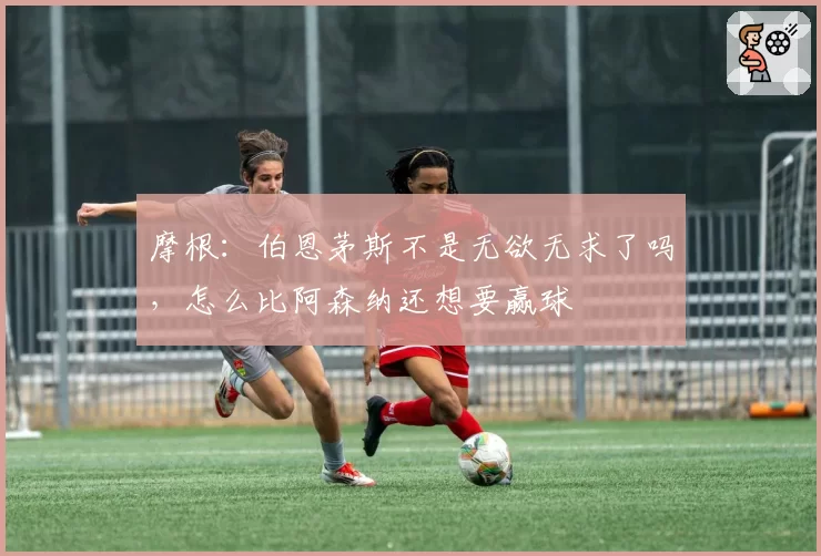 摩根:伯恩茅斯不是无欲无求了吗,怎么比阿森纳还想要赢球