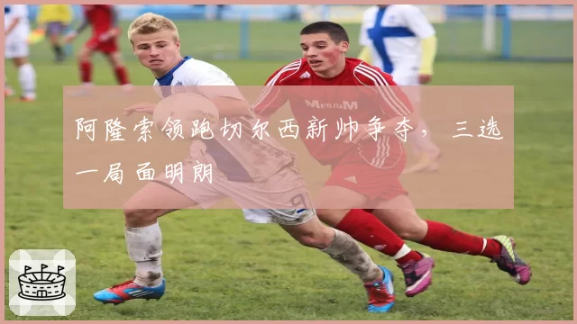 阿隆索领跑切尔西新帅争夺，三选一局面明朗