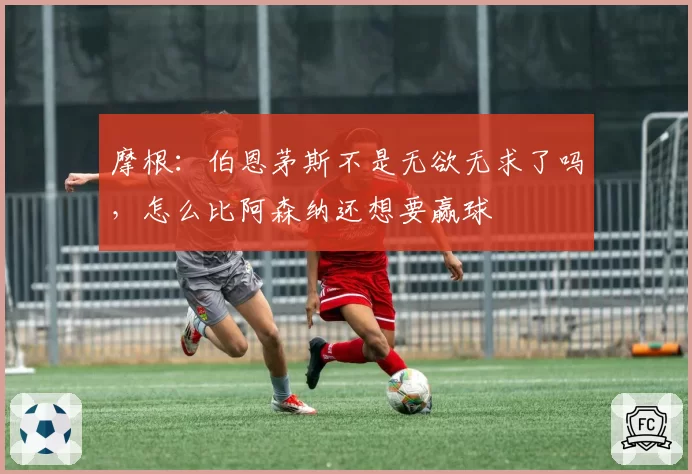 摩根:伯恩茅斯不是无欲无求了吗,怎么比阿森纳还想要赢球