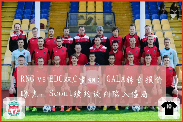 RNG vs EDG双C重组：GALA转会报价曝光，Scout续约谈判陷入僵局