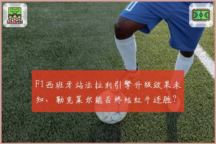 F1西班牙站法拉利引擎升级效果未知,勒克莱尔能否终结红牛连胜?