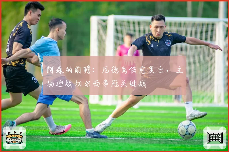 阿森纳前瞻：厄德高伤愈复出，主场迎战切尔西争冠关键战