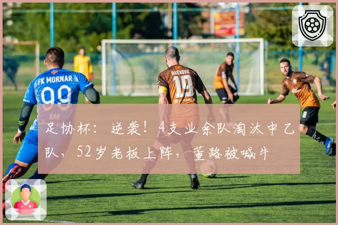 足协杯：逆袭！4支业余队淘汰中乙队，52岁老板上阵，董路被喊牛