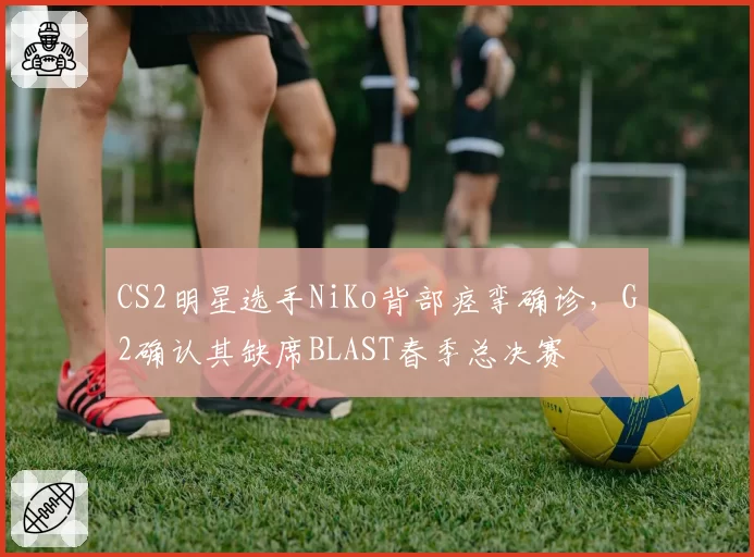 CS2明星选手NiKo背部痉挛确诊，G2确认其缺席BLAST春季总决赛