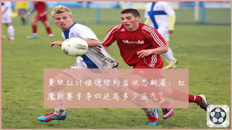 曼联拉什福德续约后状态断崖，红魔新赛季争四还有多少底气？