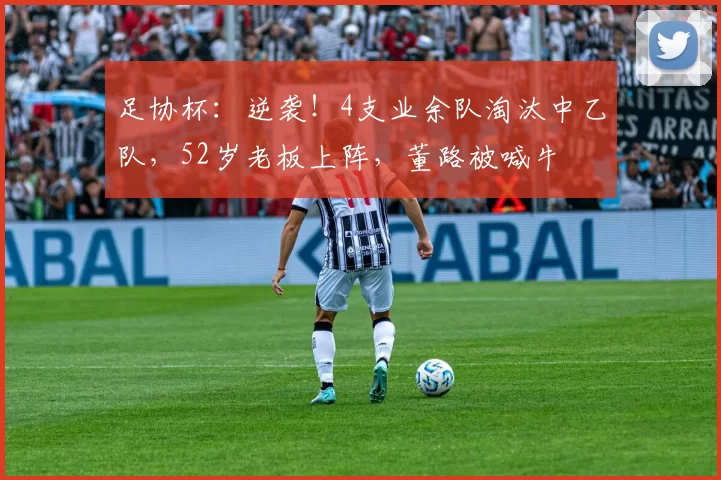 足协杯：逆袭！4支业余队淘汰中乙队，52岁老板上阵，董路被喊牛