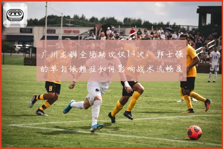 广州龙狮全场助攻仅14次，郭士强的单打依赖症如何影响战术流畅度？