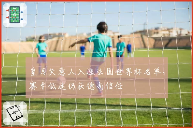 皇马失意人入选法国世界杯名单，赛季低迷仍获德尚信任