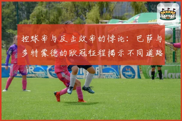 控球率与反击效率的悖论：巴萨与多特蒙德的欧冠征程揭示不同道路