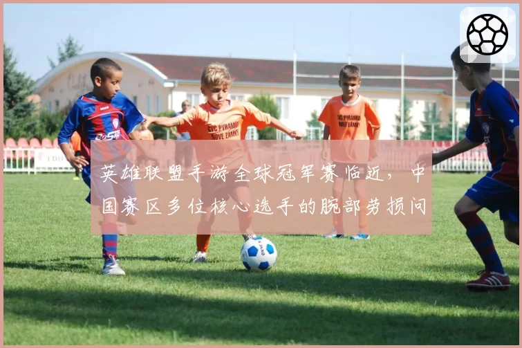 英雄联盟手游全球冠军赛临近，中国赛区多位核心选手的腕部劳损问题集中爆发