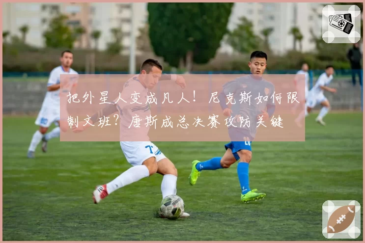 把外星人变成凡人！尼克斯如何限制文班？唐斯成总决赛攻防关键