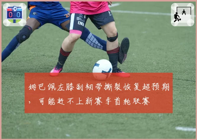 姆巴佩左膝副韧带撕裂恢复超预期，可能赶不上新赛季首轮联赛