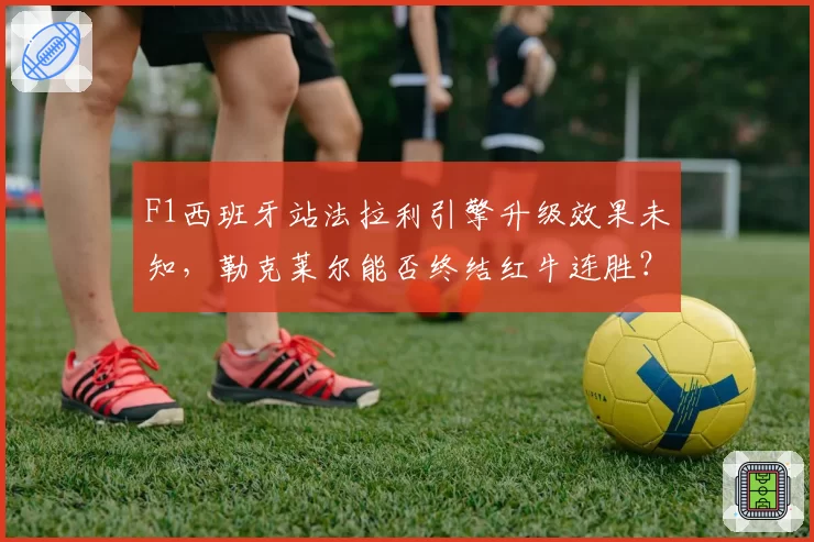 F1西班牙站法拉利引擎升级效果未知,勒克莱尔能否终结红牛连胜?