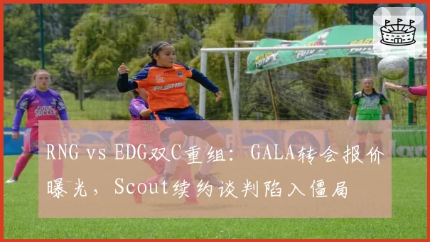 RNG vs EDG双C重组：GALA转会报价曝光，Scout续约谈判陷入僵局