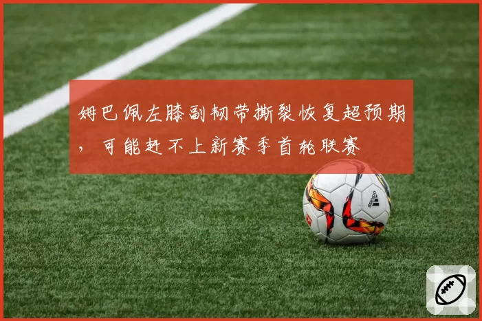 姆巴佩左膝副韧带撕裂恢复超预期，可能赶不上新赛季首轮联赛