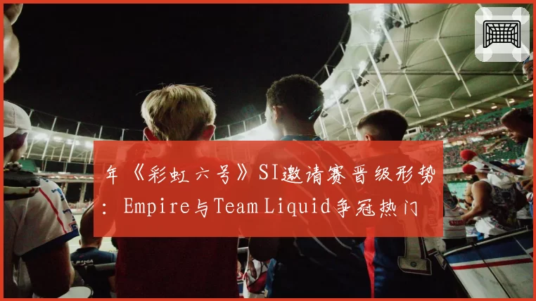 年《彩虹六号》SI邀请赛晋级形势:Empire与Team Liquid争冠热门