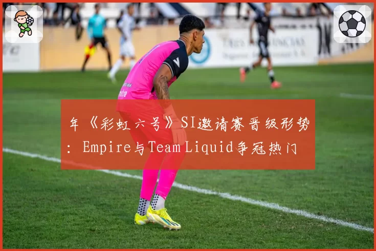 年《彩虹六号》SI邀请赛晋级形势:Empire与Team Liquid争冠热门