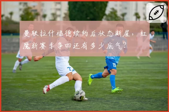 曼联拉什福德续约后状态断崖，红魔新赛季争四还有多少底气？