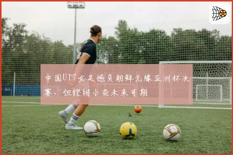 中国U17女足憾负朝鲜无缘亚洲杯决赛，但铿锵小花未来可期