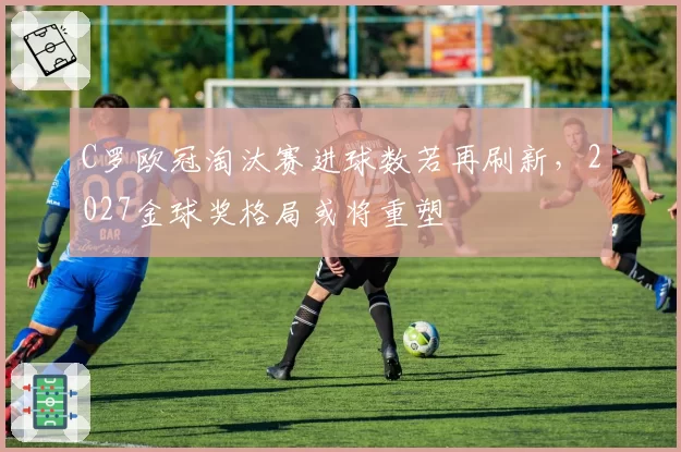 C罗欧冠淘汰赛进球数若再刷新，2027金球奖格局或将重塑