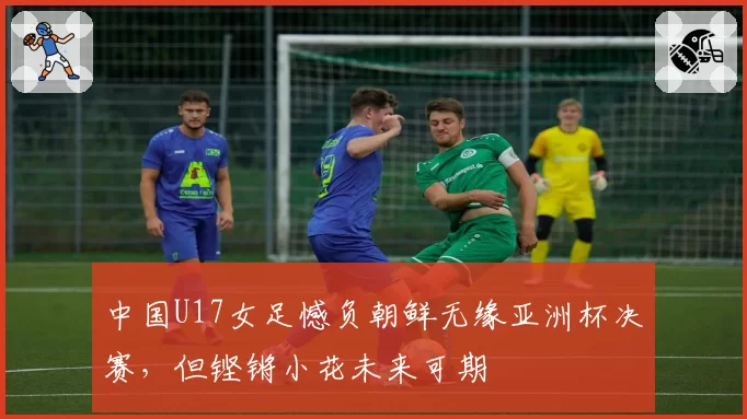 中国U17女足憾负朝鲜无缘亚洲杯决赛，但铿锵小花未来可期