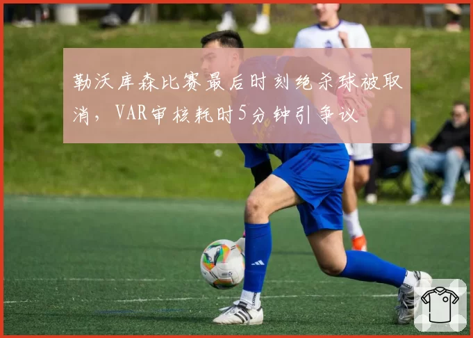勒沃库森比赛最后时刻绝杀球被取消，VAR审核耗时5分钟引争议