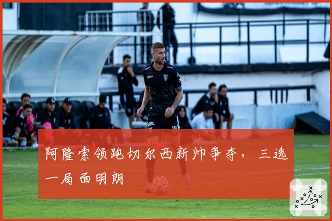 阿隆索领跑切尔西新帅争夺，三选一局面明朗