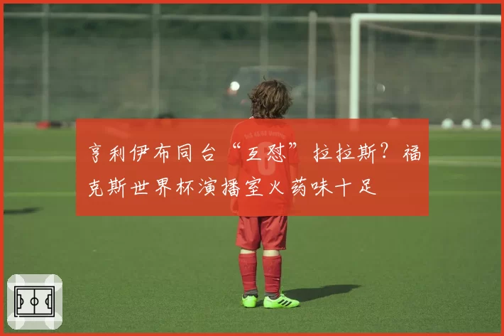 亨利伊布同台“互怼”拉拉斯?福克斯世界杯演播室火药味十足