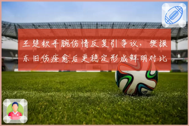 王楚钦手腕伤情反复引争议，樊振东旧伤痊愈后更稳定形成鲜明对比