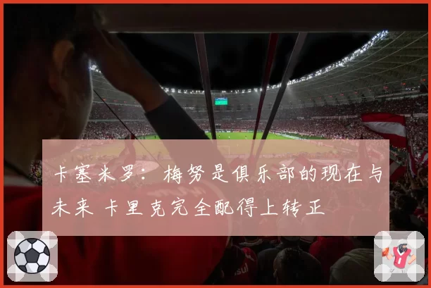 卡塞米罗：梅努是俱乐部的现在与未来 卡里克完全配得上转正