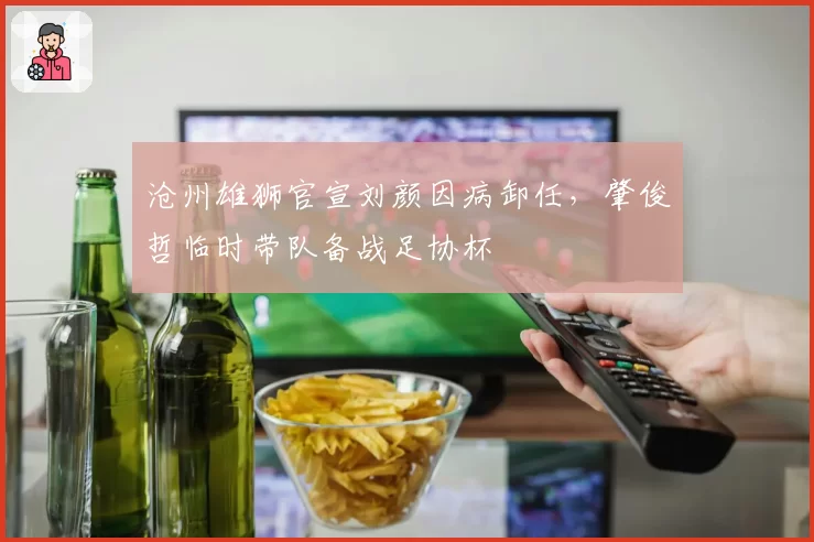 沧州雄狮官宣刘颜因病卸任,肇俊哲临时带队备战足协杯