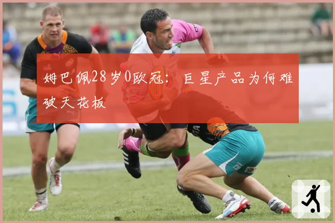 姆巴佩28岁0欧冠：巨星产品为何难破天花板