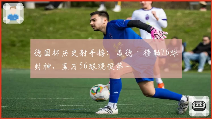 德国杯历史射手榜:盖德·穆勒76球封神,莱万56球现役第一