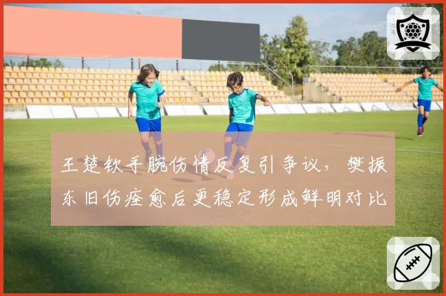 王楚钦手腕伤情反复引争议，樊振东旧伤痊愈后更稳定形成鲜明对比